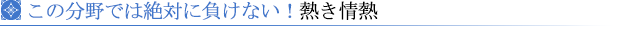 この分野では絶対に負けない！熱き情熱　